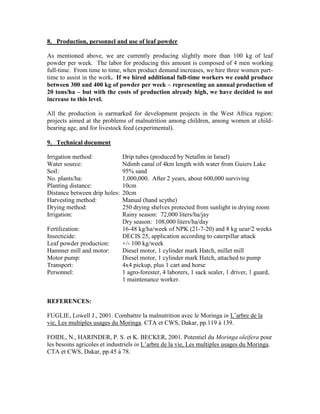8. Production, personnel and use of leaf powder 
As mentioned above, we are currently producing slightly more than 100 kg of leaf powder per week. The labor for producing this amount is composed of 4 men working full-time. From time to time, when product demand increases, we hire three women part- time to assist in the work. If we hired additional full-time workers we could produce between 300 and 400 kg of powder per week – representing an annual production of 20 tons/ha – but with the costs of production already high, we have decided to not increase to this level. 
All the production is earmarked for development projects in the West Africa region: projects aimed at the problems of malnutrition among children, among women at child- bearing age, and for livestock feed (experimental). 
9. Technical document 
Irrigation method: Drip tubes (produced by Netafim in Israel) 
Water source: Ndimb canal of 4km length with water from Guiers Lake 
Soil: 95% sand 
No. plants/ha: 1,000,000. After 2 years, about 600,000 surviving 
Planting distance: 10cm 
Distance between drip holes: 20cm 
Harvesting method: Manual (hand scythe) 
Drying method: 250 drying shelves protected from sunlight in drying room 
Irrigation: Rainy season: 72,000 liters/ha/jay 
Dry season: 108,000 liters/ha/day 
Fertilization: 16-48 kg/ha/week of NPK (21-7-20) and 8 kg uear/2 weeks 
Insecticide: DECIS 25, application according to caterpillar attack 
Leaf powder production: +/- 100 kg/week 
Hammer mill and motor: Diesel motor, 1 cylinder mark Hatch, millet mill 
Motor pump: Diesel motor, 1 cylinder mark Hatch, attached to pump 
Transport: 4x4 pickup, plus 1 cart and horse 
Personnel: 1 agro-forester, 4 laborers, 1 sack sealer, 1 driver, 1 guard, 
1 maintenance worker. 
REFERENCES: 
FUGLIE, Lowell J., 2001. Combattre la malnutrition avec le Moringa in L’arbre de la vie, Les multiples usages du Moringa. CTA et CWS, Dakar, pp.119 à 139. 
FOIDL, N., HARINDER, P. S. et K. BECKER, 2001. Potentiel du Moringa oleifera pour les besoins agricoles et industriels in L’arbre de la vie, Les multiples usages du Moringa. CTA et CWS, Dakar, pp.45 à 78. 
 