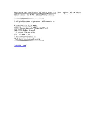 http://www.syfia.com/fr/article.asp?article_num=2854 (error : replace CRS - Catholic Relief Service - by CWS - Church World Service). 
******************************* 
I will gladly respond to questions. Address them to: 
Caroline Olivier, Ing.F. M.Sc. 
CWS, Bureau régional d'Afrique de l'Ouest 
B.P. 5338, Dakar, Sénégal 
Tél. bureau: 221.864.12.04 
Fax.: 221.864.14.11 
e.mail: olivcaro@sentoo.sn 
Web site: www.moringatrees.org 
******************************* 
Miracle Trees 
