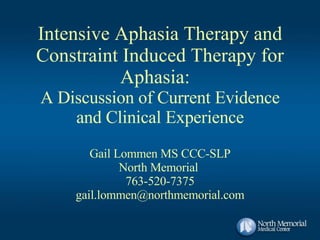 Intensive Aphasia Therapy and Constraint Induced Therapy for Aphasia:  A Discussion of Current Evidence and Clinical Experience Gail Lommen MS CCC-SLP North Memorial  763-520-7375 [email_address] 