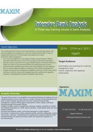 Intensive Bank Analysis
                                                    A Three day training course in bank Analysis.




Course Objectives
                                                                                           25th - 27th oct 2011,
The overall goal of this intensive three day workshop is to provide participants with
structured approach to analysing the credit risk of banks and the skills to make an
independent assessment of the strengths and weaknesses of a bank.
                                                                                                           egypt
Participants will be equipped to:
Ÿ Use a structured approach to the analysis of banks, incorporating the CAMELS
    framework within the wider context of the operating environment and support
Ÿ Identify strong & weak performers using a detailed analysis of financial statements
                                                                                         Target Audience
    within the context of local and international accounting and business norms
Ÿ Identify financial, qualitative and market early warning signals of credit migration   Intermediate level workshop for credit risk
Ÿ Stress test bank capital and ability to withstand credit, market and liquidity risk    management, fixed
Ÿ Evaluate strategy and risk management capabilities within the context of the current   income, origination and regulatory
    and future economic climate and changing competitive, political and regulatory
                                                                                         professionals.
    conditions, including Basel III capital and liquidity requirements.




                                                                                          Organised by :


Analytic Overview
The goal of this section is to establish a structured framework of analysis and use
market indicators to give a first view on a credit. Overview of the frameworks and
tools of bank analysis: operating environment, financial fundamentals,
management, support Rating agency approaches: issuer ratings, individual /
financial strength and support ratings
CAMELS (capital, assets, management, earnings, liquidity, sensitivity to market
risk) Market perspective on credit: equity indicators, credit default swap and bond
market indicators                                                                         T : + 91-80-41241378 F :+ 91-80-4126 3672
Purpose and payback model: a structured approach to credit analysis
Key issues in exposures to banks: exposure profile, seniority, safeguards, pricing                    C :Zayeem Ahmed
Case study / exercise: understanding and applying the purpose payback model
and demonstrate the typical borrowing needs and repayment capacity of a                     E-mail trainings@sapienceevents.com
                                                                                                   :
commercial bank.




                       For more details please log on to our website: www.maximevents.in
 