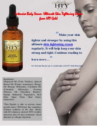 Intensive Body Serum- Ultimate Skin Tightening Cream
                               from HTY Gold



                                                          “Make your skin
                             tighter and stronger by using this
                             ultimate skin tightening cream
                             regularly. It will help keep your skin
                             strong and tight. Continue reading to

                             learn more…           ”
                             For Ultimate Results use in combination with HTY Gold Body Gold




Ingredients:
Grapeseed Oil (Vitus Vinifera), Apricot
Kernal Oil (Prunus Armeniaca), Borage
Oil (Borago Officinalis), Calendula Oil
(Calendula     Officinalis),   Evening
Primrose Oil (Oenothera Biennis),
Peptide (Palmitoyl Tripeptide*), Red
Palm Super Olein (Red Elaeis
Guineensis)

*This Peptide is able to activate tissue
growth factor (TGF-beta) that stimulates
collagen synthesis in the skin. (Study
with 60 volunteers showed 350% wrinkle
reduction after 84 days treatment). Good
alternate to collagen injections.
 