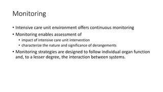 Monitoring
• Intensive care unit environment offers continuous monitoring
• Monitoring enables assessment of
• impact of intensive care unit intervention
• characterize the nature and significance of derangements
• Monitoring strategies are designed to follow individual organ function
and, to a lesser degree, the interaction between systems.
 