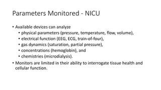 Parameters Monitored - NICU
• Available devices can analyze
• physical parameters (pressure, temperature, flow, volume),
• electrical function (EEG, ECG, train-of-four),
• gas dynamics (saturation, partial pressure),
• concentrations (hemoglobin), and
• chemistries (microdialysis).
• Monitors are limited in their ability to interrogate tissue health and
cellular function.
 