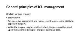 General principles of ICU management
Goals in surgical neonate
• Stabilisation
• Pre-operative assessment and management to determine ability to
cope with surgery.
• While the surgery may be relatively short, its success will depend
upon the calibre of both pre- and post-operative care.
 