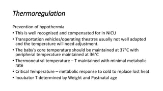 Thermoregulation
Prevention of hypothermia
• This is well recognised and compensated for in NICU
• Transportation vehicles/operating theatres usually not well adapted
and the temperature will need adjustment.
• The baby’s core temperature should be maintained at 37°C with
peripheral temperature maintained at 36°C
• Thermoneutral temperature – T maintained with minimal metabolic
rate
• Critical Temperature – metabolic response to cold to replace lost heat
• Incubator T determined by Weight and Postnatal age
 
