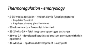 Thermoregulation - embryology
• 5-35 weeks gestation - Hypothalamic function matures
• Regulates T control
• Regulates pituitary gland hormones
• 20 wks onwards - Brown fat is formed
• 23-24wks GA – fetal lung can support gas exchange
• 26wks GA - developed keratinised stratum corneum with thin
epidermis
• 34 wks GA – epidermal development is complete
 