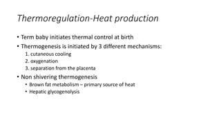 Thermoregulation-Heat production
• Term baby initiates thermal control at birth
• Thermogenesis is initiated by 3 different mechanisms:
1. cutaneous cooling
2. oxygenation
3. separation from the placenta
• Non shivering thermogenesis
• Brown fat metabolism – primary source of heat
• Hepatic glycogenolysis
 