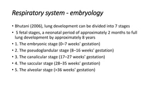 Respiratory system - embryology
• Bhutani (2006), lung development can be divided into 7 stages
• 5 fetal stages, a neonatal period of approximately 2 months to full
lung development by approximately 8 years
• 1. The embryonic stage (0–7 weeks’ gestation)
• 2. The pseudoglandular stage (8–16 weeks’ gestation)
• 3. The canalicular stage (17–27 weeks’ gestation)
• 4. The saccular stage (28–35 weeks’ gestation)
• 5. The alveolar stage (>36 weeks’ gestation)
 