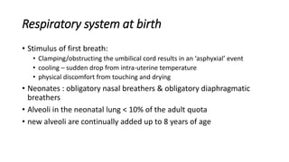Respiratory system at birth
• Stimulus of first breath:
• Clamping/obstructing the umbilical cord results in an ‘asphyxial’ event
• cooling – sudden drop from intra-uterine temperature
• physical discomfort from touching and drying
• Neonates : obligatory nasal breathers & obligatory diaphragmatic
breathers
• Alveoli in the neonatal lung < 10% of the adult quota
• new alveoli are continually added up to 8 years of age
 