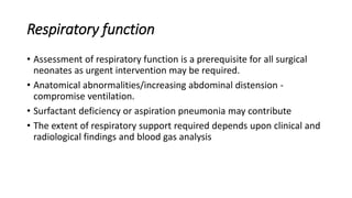 Respiratory function
• Assessment of respiratory function is a prerequisite for all surgical
neonates as urgent intervention may be required.
• Anatomical abnormalities/increasing abdominal distension -
compromise ventilation.
• Surfactant deficiency or aspiration pneumonia may contribute
• The extent of respiratory support required depends upon clinical and
radiological findings and blood gas analysis
 