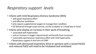 Respiratory support levels
• Infants with mild Respiratory Distress Syndrome (RDS)
• with good respiratory effort
• and effective ventilation
only require supplemental oxygen to manage their condition
O2 delivered through nasal cannula, via the incubator or a head box or hood
• Infants who display an increase in their work of breathing
• associated with hypercarbia
• and an increase in oxygen requirements will benefit from increased
• reasonable spontaneous respiratory effort with mild hypercarbia
Respiratory support in the form of CPAP
• Infants with decreased respiratory drive or apnoeas with a raised PaCO2
and reduced PaO2 will need to be intubated and ventilated
 
