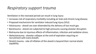 Respiratory support trauma
Ventilation in the neonatal period can result in lung injury
• increases risk of respiratory morbidity including air leak and chronic lung disease.
• Proposed mechanisms for ventilator induced lung injury (VILI):
• Volutrauma - alveoli are over-distended by the delivery of too much gas.
• Barotrauma - alveoli are subjected to high pressures causing alveolar disruption
• Biotrauma due to injurious effects of inflammation, infection and oxidative stress.
• Atelectotrauma - alveolar collapse at the end of expiration requiring re-
recruitment with every breath.
• Stretch trauma - rate of inflation of the alveoli is beyond their normal elastic
capability.
 
