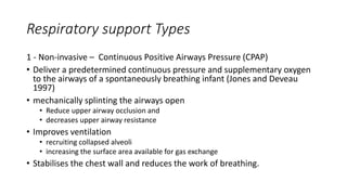 Respiratory support Types
1 - Non-invasive – Continuous Positive Airways Pressure (CPAP)
• Deliver a predetermined continuous pressure and supplementary oxygen
to the airways of a spontaneously breathing infant (Jones and Deveau
1997)
• mechanically splinting the airways open
• Reduce upper airway occlusion and
• decreases upper airway resistance
• Improves ventilation
• recruiting collapsed alveoli
• increasing the surface area available for gas exchange
• Stabilises the chest wall and reduces the work of breathing.
 