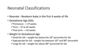 Neonatal Classifications
• Neonate : Newborn baby in the first 4 weeks of life
• Gestational Age (GA)
Premature - < 37 weeks
Term – 37 to 42 weeks
Post term - > 42 weeks
• Weight Vs Gestational Age
Small for GA – weight lies below the 10th percentile for GA
Appropriate for GA – weight lies between 10th and 90th percentile
Large for GA – weight lies above 90th percentile for GA
 