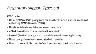 Respiratory support Types ctd
CPAP delivery
• Nasal CPAP (nCPAP) prongs are the most commonly applied means of
delivering CPAP (Gomella 2004)
• Newborn infants are inherent nasal breathers
• nCPAP is easily facilitated and well tolerated
• Binasal (double) prongs are more widely used than single prongs
• Nasal prongs have been associated with erosion
• Need to be carefully sized before insertion into the infant’s nares
 