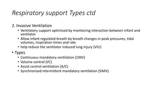 Respiratory support Types ctd
2. Invasive Ventilation
• Ventilatory support optimised by monitoring interaction between infant and
ventilator
• Allow infant-regulated breath-by breath changes in peak pressures, tidal
volumes, inspiration times and rate
• help reduce the ventilator induced lung injury (VILI)
• Types
• Continuous mandatory ventilation (CMV)
• Volume control (VC)
• Assist control ventilation (A/C)
• Synchronised intermittent mandatory ventilation (SIMV)
 