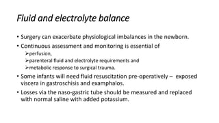Fluid and electrolyte balance
• Surgery can exacerbate physiological imbalances in the newborn.
• Continuous assessment and monitoring is essential of
perfusion,
parenteral fluid and electrolyte requirements and
metabolic response to surgical trauma.
• Some infants will need fluid resuscitation pre-operatively – exposed
viscera in gastroschisis and examphalos.
• Losses via the naso-gastric tube should be measured and replaced
with normal saline with added potassium.
 