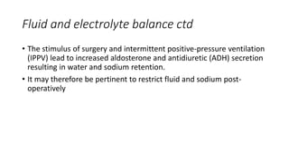 Fluid and electrolyte balance ctd
• The stimulus of surgery and intermittent positive-pressure ventilation
(IPPV) lead to increased aldosterone and antidiuretic (ADH) secretion
resulting in water and sodium retention.
• It may therefore be pertinent to restrict fluid and sodium post-
operatively
 