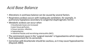 Acid Base Balance
• Alterations in acid base balance can be caused by several factors.
• Respiratory acidosis occurs with inadequate ventilation, for example, in
pulmonary hypoplasia secondary to congenital diaphragmatic hernia.
• Metabolic acidosis can occur when
bicarbonate losses are increased
poor tissue perfusion,
tissue necrosis, infection,
hypovolaemia
intestinal fistulas and necrotising enterocolitis (NEC).
• The commonest cause in the ‘surgical neonate’ is hypovolaemia which requires
fluid replacement for its correction.
• Correction with bicarbonate should be cautious, as it may cause hypocalcaemia
(Haycock 2003).
 