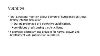 Nutrition
• Total parenteral nutrition allows delivery of nutritional substrates
directly into the circulation
 During prolonged pre-operative stabilisation,
conditions predisposing paralytic ileus,
• It promotes anabolism and provides for normal growth and
development until gut function is restored.
 