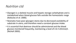 Nutrition ctd
• Glycogen is a skeletal muscle and hepatic storage carbohydrate and is
metabolised when blood glucose falls outside the homeostatic range
(Kotoulas et al. 2006).
• Neonates have poor glycogen stores due to decreased availability of
substrate in utero, and therefore need a constant glucose intake.
• It is essential that dextrose should be administered and the blood
glucose monitored frequently, maintaining a level of 2.6–5.0mmol/L
(Nicholl 2003).
 