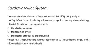 Cardiovascular System
• A neonate’s blood volume is approximately 80ml/Kg body weight.
• A 2kg infant has a circulating volume = average loss during minor adult sgy
• Foetal Circulation is associated with
(1) the ductus venosus
(2) the foramen ovale
(3) the ductus arteriosus and including
• high resistant pulmonary vascular system due to the collapsed lungs, and a
• low-resistance systemic circuit
 