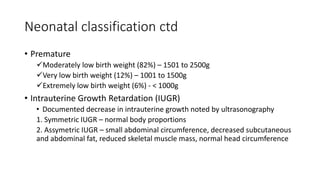 Neonatal classification ctd
• Premature
Moderately low birth weight (82%) – 1501 to 2500g
Very low birth weight (12%) – 1001 to 1500g
Extremely low birth weight (6%) - < 1000g
• Intrauterine Growth Retardation (IUGR)
• Documented decrease in intrauterine growth noted by ultrasonography
1. Symmetric IUGR – normal body proportions
2. Assymetric IUGR – small abdominal circumference, decreased subcutaneous
and abdominal fat, reduced skeletal muscle mass, normal head circumference
 