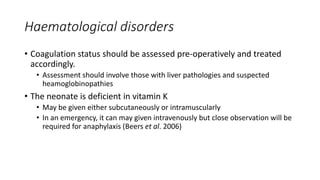 Haematological disorders
• Coagulation status should be assessed pre-operatively and treated
accordingly.
• Assessment should involve those with liver pathologies and suspected
heamoglobinopathies
• The neonate is deficient in vitamin K
• May be given either subcutaneously or intramuscularly
• In an emergency, it can may given intravenously but close observation will be
required for anaphylaxis (Beers et al. 2006)
 