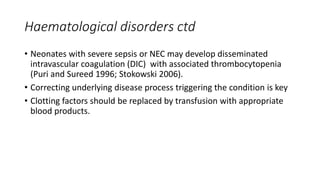 Haematological disorders ctd
• Neonates with severe sepsis or NEC may develop disseminated
intravascular coagulation (DIC) with associated thrombocytopenia
(Puri and Sureed 1996; Stokowski 2006).
• Correcting underlying disease process triggering the condition is key
• Clotting factors should be replaced by transfusion with appropriate
blood products.
 