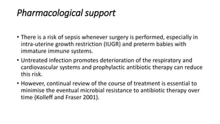Pharmacological support
• There is a risk of sepsis whenever surgery is performed, especially in
intra-uterine growth restriction (IUGR) and preterm babies with
immature immune systems.
• Untreated infection promotes deterioration of the respiratory and
cardiovascular systems and prophylactic antibiotic therapy can reduce
this risk.
• However, continual review of the course of treatment is essential to
minimise the eventual microbial resistance to antibiotic therapy over
time (Kolleff and Fraser 2001).
 