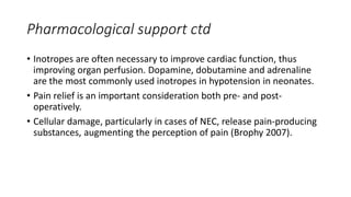 Pharmacological support ctd
• Inotropes are often necessary to improve cardiac function, thus
improving organ perfusion. Dopamine, dobutamine and adrenaline
are the most commonly used inotropes in hypotension in neonates.
• Pain relief is an important consideration both pre- and post-
operatively.
• Cellular damage, particularly in cases of NEC, release pain-producing
substances, augmenting the perception of pain (Brophy 2007).
 