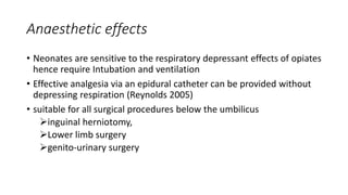 Anaesthetic effects
• Neonates are sensitive to the respiratory depressant effects of opiates
hence require Intubation and ventilation
• Effective analgesia via an epidural catheter can be provided without
depressing respiration (Reynolds 2005)
• suitable for all surgical procedures below the umbilicus
inguinal herniotomy,
Lower limb surgery
genito-urinary surgery
 