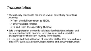 Transportation
• The critically ill neonate can make several potentially hazardous
journeys
from the delivery room to NICU,
 interhospital referral
to and from the operating theatre.
• Safe transportation demands collaboration between a doctor and
nurse experienced in neonatal intensive care, and a specialist
anaesthetist for the return journey from theatre.
• It is suggested that utilisation of specialist staff at this time reduces
‘disasters’ such as aspiration, hypothermia and airway obstruction
 