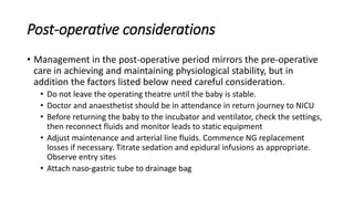 Post-operative considerations
• Management in the post-operative period mirrors the pre-operative
care in achieving and maintaining physiological stability, but in
addition the factors listed below need careful consideration.
• Do not leave the operating theatre until the baby is stable.
• Doctor and anaesthetist should be in attendance in return journey to NICU
• Before returning the baby to the incubator and ventilator, check the settings,
then reconnect fluids and monitor leads to static equipment
• Adjust maintenance and arterial line fluids. Commence NG replacement
losses if necessary. Titrate sedation and epidural infusions as appropriate.
Observe entry sites
• Attach naso-gastric tube to drainage bag
 