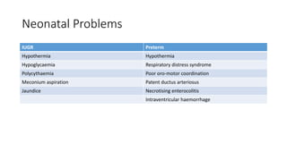 Neonatal Problems
IUGR Preterm
Hypothermia Hypothermia
Hypoglycaemia Respiratory distress syndrome
Polycythaemia Poor oro-motor coordination
Meconium aspiration Patent ductus arteriosus
Jaundice Necrotising enterocolitis
Intraventricular haemorrhage
 