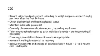 ctd
• Record urinary output – attach urine bag or weigh nappies – expect 1ml/kg
per hour after the first 24 hours
• Check biochemical and haematological status
• Maintain adequate pain relief
• Carefully observe wounds, stomas, etc., recording any losses
• Tailor endotracheal suction to each individual’s needs – pre-oxygenating if
necessary
• Encourage parental involvement in care as appropriate
• minimal handling is essential to recovery
• passive movements and change of position every 4 hours – 6- to 8-hourly
care is adequate
 