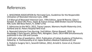 References
1. WISCONSIN ASSOCIATION for Perinatal Care, Guidelines for the Responsible
Utilization of Neonatal Intensive Care, 1998
2.A Manual of Neonatal Intensive Care , Fifth Edition, Janet M Rennie, Giles S
Kendall, © 2013 CRC Press, Taylor & Francis Group, 6000 Broken Sound Parkway
NW, Suite 300 Boca Raton, FL 33487-2742
3. Admission to the NICU, 2012, Tracey Lawson, Womens Health Maternity Unit,
Ashford and St. Peters Hospital NHS trust
4. Neonatal Intensive Care Nursing, 2nd Edition, Glenys Boxwell, 2010, by
Routledge 2 Park Square, Milton Park, Abingdon, Oxon, OX14 4RN Simultaneously
published in the USA and Canada
5 IAP color atlas of paediatrics, 2012, Publication of Indian Academy of Pediatrics,
Edited by A. Parthasarathy et al, Japee Brothers Medical Publishers(P) Ltd
6. Pediatric Surgery Vol.1, Seventh Edition, 2012, Arnold G. Coran et al, Elsevier
Saunders
 