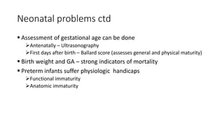 Neonatal problems ctd
 Assessment of gestational age can be done
Antenatally – Ultrasonography
First days after birth – Ballard score (assesses general and physical maturity)
 Birth weight and GA – strong indicators of mortality
 Preterm infants suffer physiologic handicaps
Functional immaturity
Anatomic immaturity
 