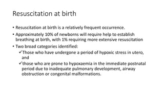 Resuscitation at birth
• Resuscitation at birth is a relatively frequent occurrence.
• Approximately 10% of newborns will require help to establish
breathing at birth, with 1% requiring more extensive resuscitation
• Two broad categories identified:
Those who have undergone a period of hypoxic stress in utero,
and
those who are prone to hypoxaemia in the immediate postnatal
period due to inadequate pulmonary development, airway
obstruction or congenital malformations.
 