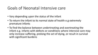 Goals of Neonatal Intensive care
• Vary depending upon the status of the infant
• To return the infant to its normal state of health e.g extremely
premature infants
• To find the balance between undertreating and overtreating the
infant e.g. infants with defects or conditions where intensive care may
only increase suffering, prolong the act of dying, or result in survival
with significant burdens
 