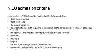 NICU admission criteria
• Admission to NICU should be routine for the following babies:
• • Less than 34 weeks
• • Less than 1.7kg
• • Respiratory distress
• • Poor condition at birth requiring resuscitation (consider admission if the cord pH is less
than 7.0)
• • Congenital abnormalities likely to threaten immediate survival
• • Seizures
• • Cyanosis
• • Sepsis
• • Jaundice, requiring intensive phototherapy
• • Any other babies where there are substantial concerns
 
