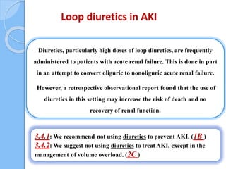 Loop diuretics in AKI
Diuretics, particularly high doses of loop diuretics, are frequently
administered to patients with acute renal failure. This is done in part
in an attempt to convert oliguric to nonoliguric acute renal failure.
However, a retrospective observational report found that the use of
diuretics in this setting may increase the risk of death and no
recovery of renal function.
3.4.1: We recommend not using diuretics to prevent AKI. (1B )
3.4.2: We suggest not using diuretics to treat AKI, except in the
management of volume overload. (2C )
 