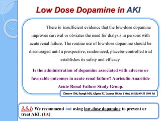 There is insufficient evidence that the low-dose dopamine
improves survival or obviates the need for dialysis in persons with
acute renal failure. The routine use of low-dose dopamine should be
discouraged until a prospective, randomized, placebo-controlled trial
establishes its safety and efficacy.
Is the administration of dopamine associated with adverse or
favorable outcomes in acute renal failure? Auriculin Anaritide
Acute Renal Failure Study Group.
Low Dose Dopamine in AKI
3.5.1: We recommend not using low-dose dopamine to prevent or
treat AKI. (1A)
 