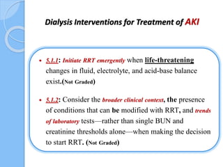 Dialysis Interventions for Treatment of AKI
 5.1.1: Initiate RRT emergently when life-threatening
changes in fluid, electrolyte, and acid-base balance
exist.(Not Graded)
 5.1.2: Consider the broader clinical context, the presence
of conditions that can be modified with RRT, and trends
of laboratory tests—rather than single BUN and
creatinine thresholds alone—when making the decision
to start RRT. (Not Graded)
 