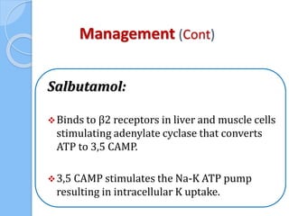 Management (Cont)
Salbutamol:
Binds to β2 receptors in liver and muscle cells
stimulating adenylate cyclase that converts
ATP to 3,5 CAMP.
3,5 CAMP stimulates the Na-K ATP pump
resulting in intracellular K uptake.
 