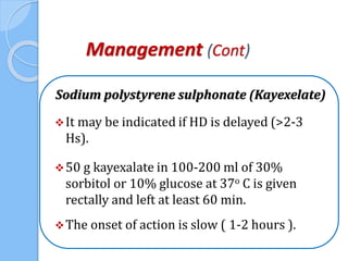Management (Cont)
Sodium polystyrene sulphonate (Kayexelate)
It may be indicated if HD is delayed (>2-3
Hs).
50 g kayexalate in 100-200 ml of 30%
sorbitol or 10% glucose at 37o C is given
rectally and left at least 60 min.
The onset of action is slow ( 1-2 hours ).
 