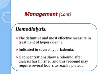 Management (Cont)
Hemodialysis.
The definitive and most effective measure in
treatment of hyperkalemia.
Indicated in severe hyperkalemia.
K concentrations show a rebound after
dialysis has finished and this rebound may
require several hours to reach a plateau.
 
