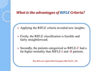 What is the advantages of RIFLE Criteria?
 Applying the RIFLE criteria revealed new insights.
 Firstly, the RIFLE classification is feasible and
fairly straightforward.
 Secondly, the patients categorized as RIFLE-F had a
far higher mortality than RIFLE-I and -R patients.
Max Bell et al; Nephrol Dial Transplant 2005 20:354 –360
 