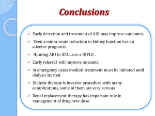 Conclusions
 Early detection and treatment of AKI may improve outcomes.
 Even a minor acute reduction in kidney function has an
adverse prognosis.
 Hunting AKI in ICU….use a RIFLE .
 Early referral will improve outcome
 In emergency cases medical treatment must be initiated until
dialysis started.
 Dialysis therapy is invasive procedure with many
complications, some of them are very serious
 Renal replacement therapy has important role in
management of drug over dose.
 