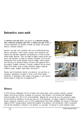 2 Ahmed Ahmed Sa3ed
Intensive care unit
An intensive care unit (ICU), also known as an intensive therapy
unit or intensive treatment unit (ITU) or critical care unit (CCU), is
a special department of a hospital or health care facility that provides
intensive treatment medicine.
Intensive care units cater to patients with severe and life-threatening
illnesses and injuries, which require constant, close monitoring and
support from specialist equipment and medications in order to ensure
normal bodily functions. They are staffed by highly trained doctors and
nurses who specialise in caring for critically ill patients. ICUs are also
distinguished from normal hospital wards by a higher staff-to-patient
ratio and access to advanced medical resources and equipment that is
not routinely available elsewhere. Common conditions that are treated
within ICUs include acute (or adult) respiratory distress syndrome
(ARDS), trauma, multiple organ failure and sepsis.[1]
Patients may be transferred directly to an intensive care unit from an
emergency department if required, or from a ward if they rapidly
deteriorate, or immediately after surgery if the surgery is very invasive
and the patient is at high risk of complications.[2]
Intensive care unit
ICU patients often requiremechanical
ventilation if they have lost the ability to
breathe normall
History
In 1854, Florence Nightingale left for a Crimean War, where triage, used to separate seriously wounded
soldiers from the less-seriously wounded, was observed. Until recently, it was reported that Nightingale
reduced mortality from 40% to 2% on the battlefield. Although this was not the case, her experiences during
the war formed the foundation for her later discovery of the importance of sanitary conditions in hospitals, a
critical component of intensive care. In 1950, anesthesiologist Peter Safar established the concept of "Advanced
Support of Life", keeping patients sedated and ventilated in an intensive care environment. Safar is considered
to be the first practitioner of intensive care medicine as a speciality. In response to a polio epidemic (where
 